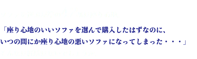 ソファを選ぶ基準の42%は座り心地。 「座り心地のいいソファを選んで購入したはずなのに、 いつの間にか座り心地の悪いソファになってしまった・・・」 そんなは経験はないでしょうか。
