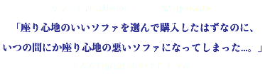 ソファを選ぶ基準の %は座り心地。 「座り心地のいいソファを選んで購入したはずなのに、 いつの間にか座り心地の悪いソファになってしまった...。」 そんなは経験はないでしょうか。